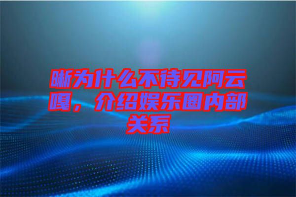 晰為什么不待見阿云嘎，介紹娛樂圈內(nèi)部關(guān)系