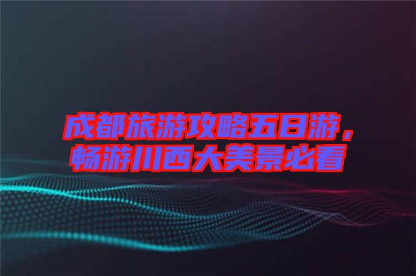 成都旅游攻略五日游，暢游川西大美景必看