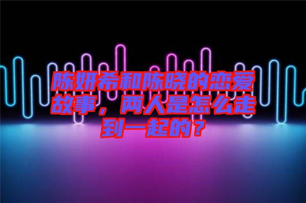 陳妍希和陳曉的戀愛故事，兩人是怎么走到一起的？