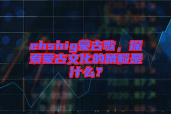 ehshig蒙古歌，探索蒙古文化的精髓是什么？