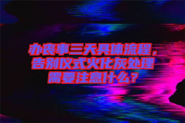 辦喪事三天具體流程，告別儀式火化灰處理需要注意什么？