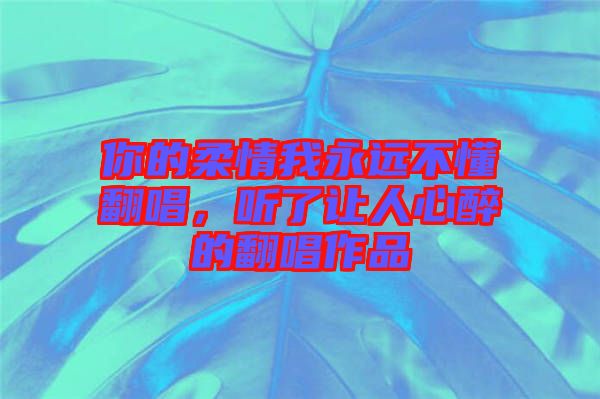 你的柔情我永遠(yuǎn)不懂翻唱，聽了讓人心醉的翻唱作品