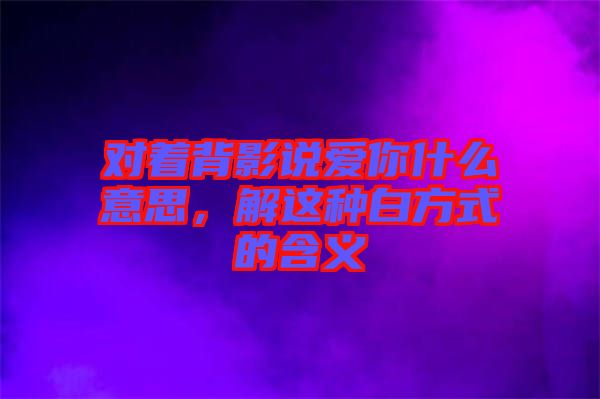 對(duì)著背影說(shuō)愛(ài)你什么意思，解這種白方式的含義