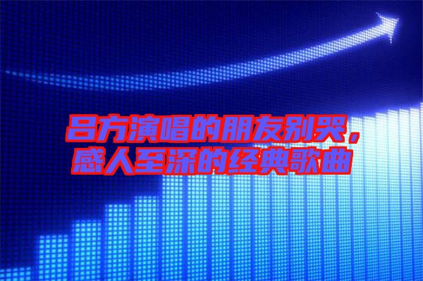 呂方演唱的朋友別哭，感人至深的經(jīng)典歌曲