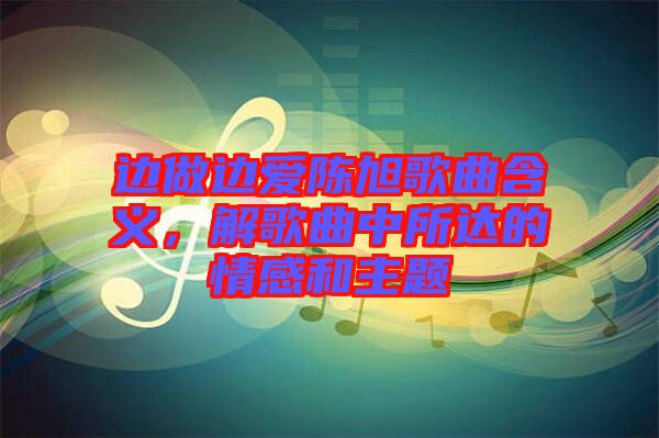 邊做邊愛(ài)陳旭歌曲含義，解歌曲中所達(dá)的情感和主題