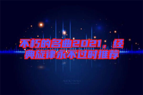不朽的名曲2021，經(jīng)典旋律永不過時推薦