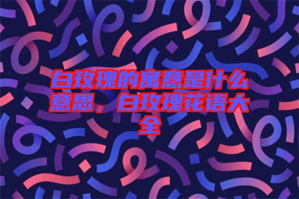 白玫瑰的寓意是什么意思，白玫瑰花語大全
