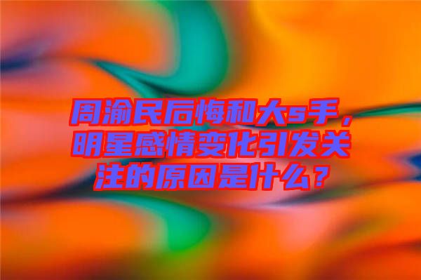 周渝民后悔和大s手，明星感情變化引發(fā)關(guān)注的原因是什么？