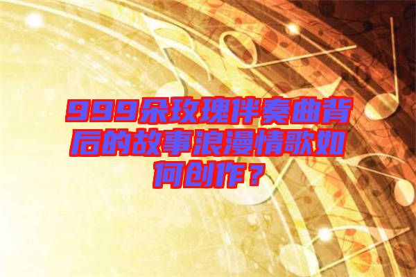 999朵玫瑰伴奏曲背后的故事浪漫情歌如何創(chuàng)作？