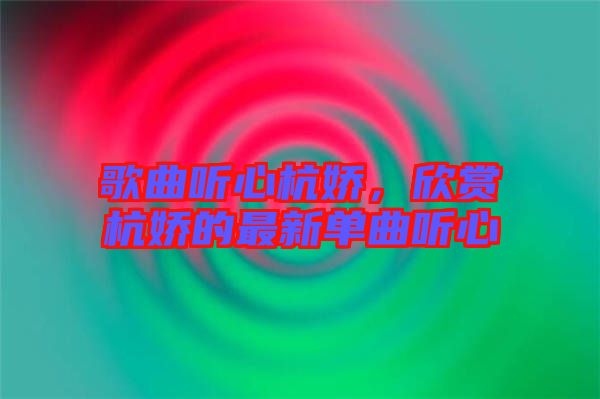 歌曲聽心杭嬌，欣賞杭嬌的最新單曲聽心