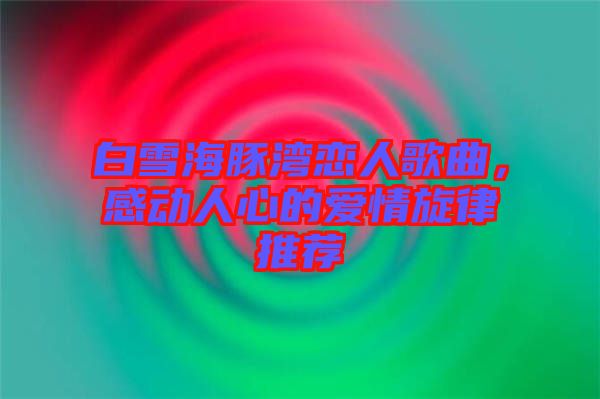 白雪海豚灣戀人歌曲，感動(dòng)人心的愛情旋律推薦