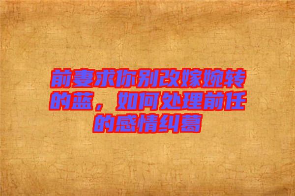 前妻求你別改嫁婉轉(zhuǎn)的藍，如何處理前任的感情糾葛