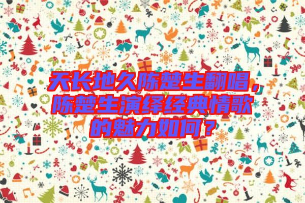 天長地久陳楚生翻唱，陳楚生演繹經(jīng)典情歌的魅力如何？