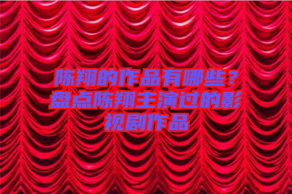 陳翔的作品有哪些？盤點陳翔主演過的影視劇作品