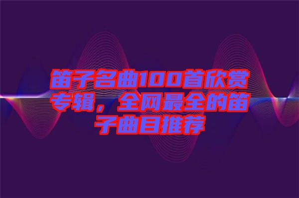笛子名曲100首欣賞專輯，全網(wǎng)最全的笛子曲目推薦