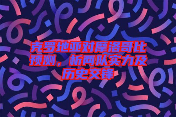 克羅地亞對摩洛哥比預測，析兩隊實力及歷史交鋒