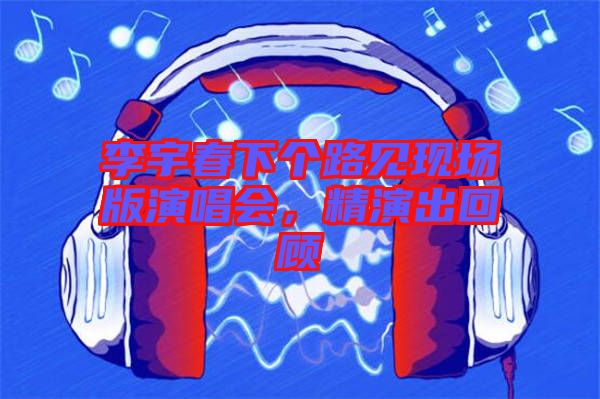 李宇春下個路見現場版演唱會，精演出回顧