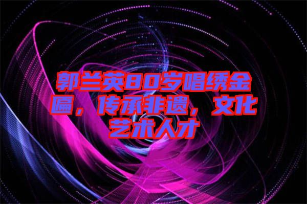 郭蘭英80歲唱繡金匾，傳承非遺，文化藝術(shù)人才
