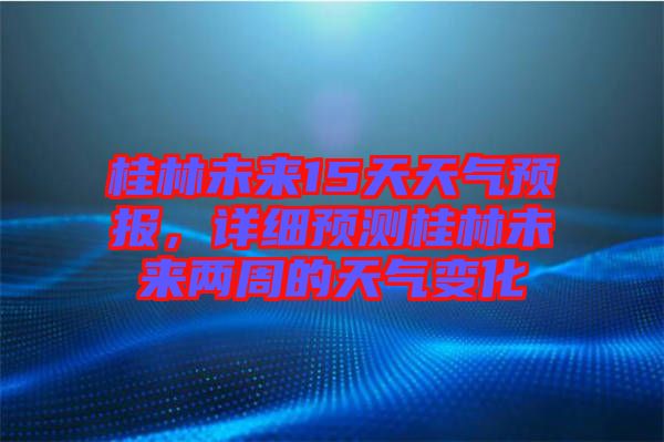 桂林未來(lái)15天天氣預(yù)報(bào)，詳細(xì)預(yù)測(cè)桂林未來(lái)兩周的天氣變化