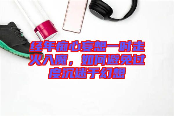 經(jīng)年癡心妄想一時(shí)走火入魔，如何避免過度沉迷于幻想