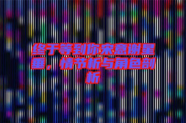終于等到你宋意謝星垂，情節(jié)析與角色剖析