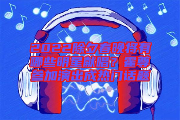 2022除夕春晚將有哪些明星獻(xiàn)唱？霍尊參加演出成熱門話題