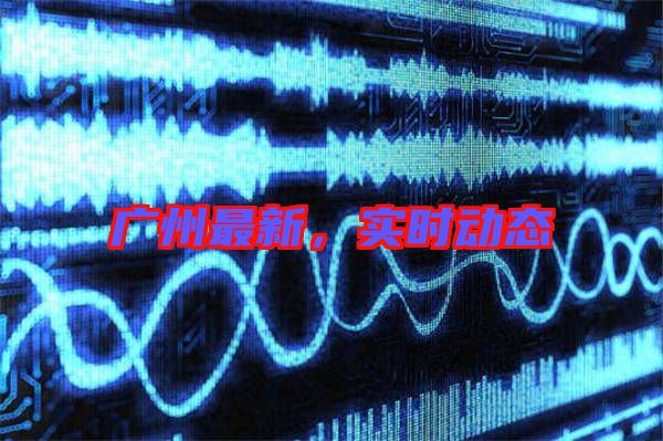 廣州最新，實(shí)時(shí)動(dòng)態(tài)