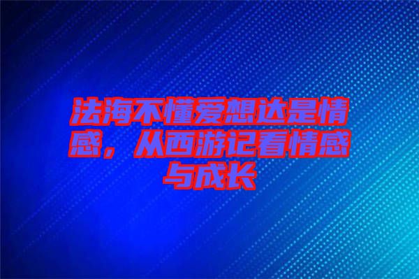 法海不懂愛想達是情感，從西游記看情感與成長