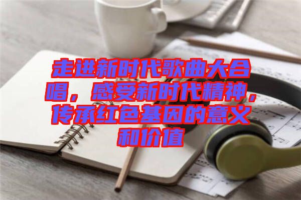 走進(jìn)新時(shí)代歌曲大合唱，感受新時(shí)代精神，傳承紅色基因的意義和價(jià)值