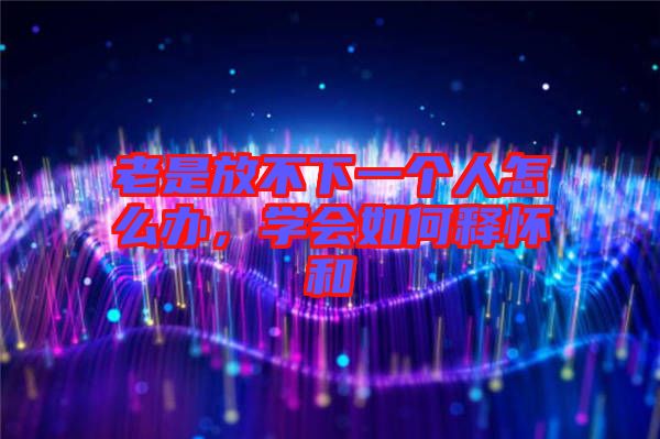 老是放不下一個(gè)人怎么辦，學(xué)會(huì)如何釋懷和