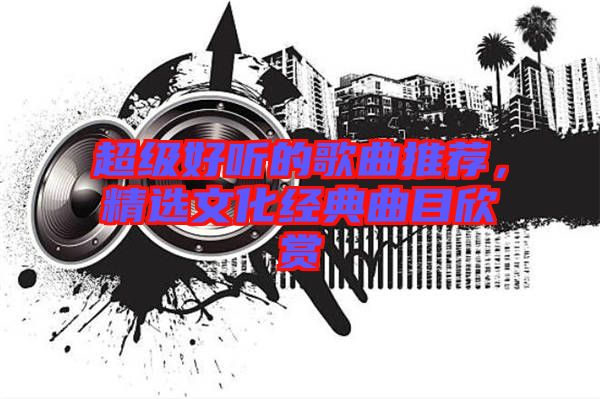 超級(jí)好聽(tīng)的歌曲推薦，精選文化經(jīng)典曲目欣賞