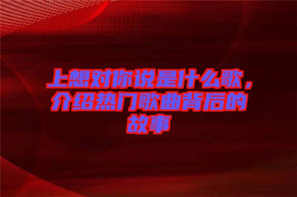 上想對你說是什么歌，介紹熱門歌曲背后的故事
