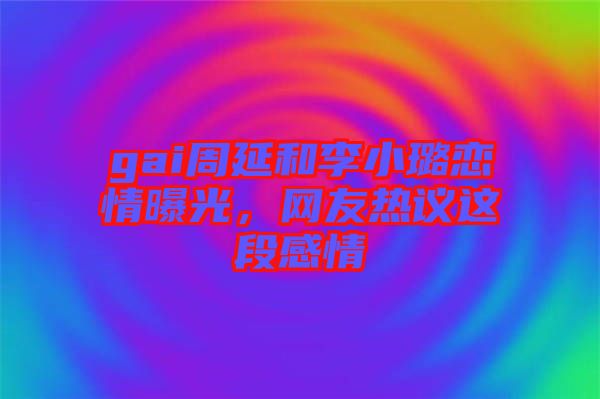 gai周延和李小璐戀情曝光，網友熱議這段感情