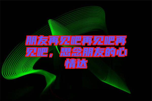 朋友再見吧再見吧再見吧，思念朋友的心情達(dá)