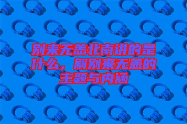 別來無恙北南講的是什么，解別來無恙的主題與內(nèi)涵