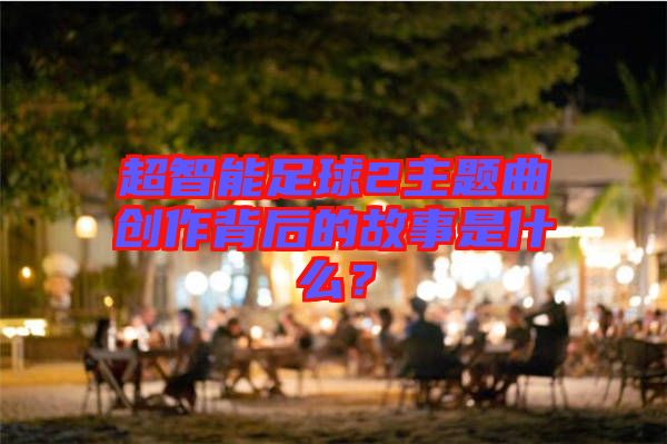 超智能足球2主題曲創(chuàng)作背后的故事是什么？