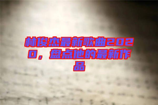 林俊杰最新歌曲2020，盤點(diǎn)他的最新作品