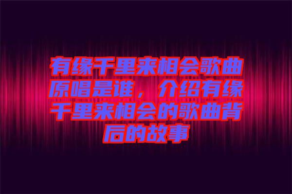 有緣千里來相會歌曲原唱是誰，介紹有緣千里來相會的歌曲背后的故事