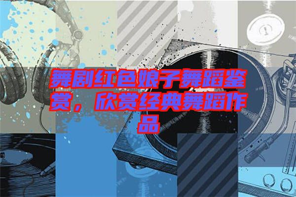 舞劇紅色娘子舞蹈鑒賞，欣賞經(jīng)典舞蹈作品