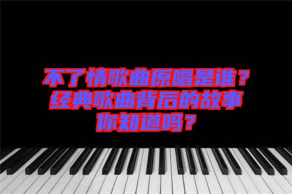不了情歌曲原唱是誰？經(jīng)典歌曲背后的故事你知道嗎？