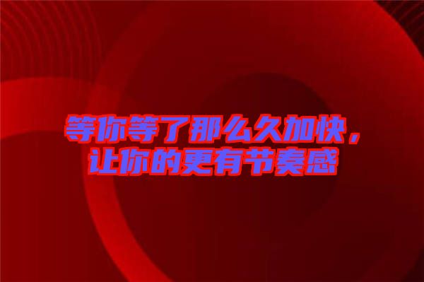 等你等了那么久加快，讓你的更有節(jié)奏感
