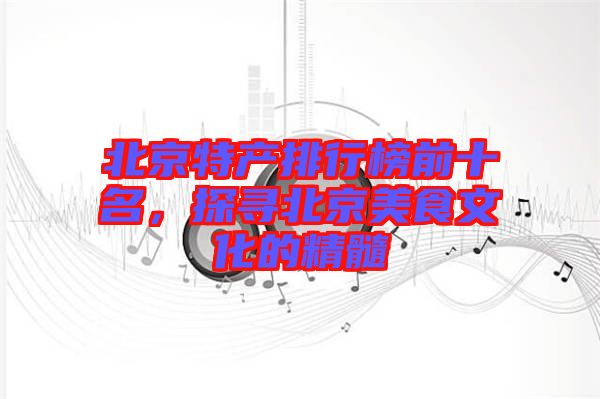 北京特產(chǎn)排行榜前十名，探尋北京美食文化的精髓