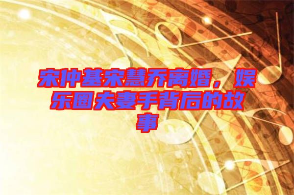 宋仲基宋慧喬離婚，娛樂圈夫妻手背后的故事