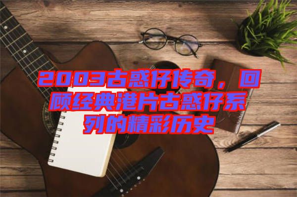 2003古惑仔傳奇，回顧經典港片古惑仔系列的精彩歷史