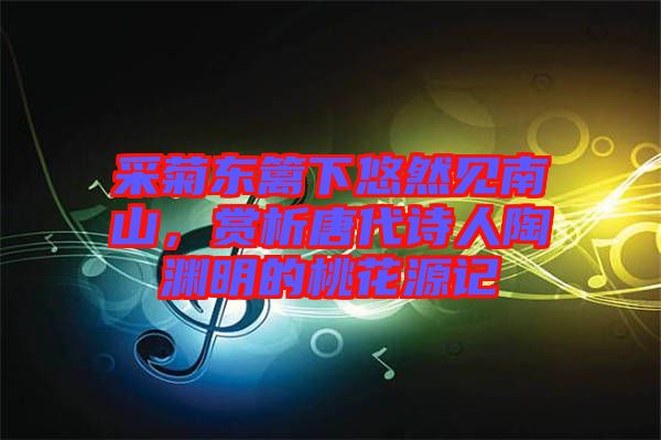 采菊東籬下悠然見南山，賞析唐代詩人陶淵明的桃花源記