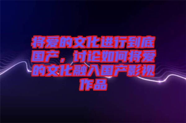將愛的文化進(jìn)行到底國產(chǎn)，討論如何將愛的文化融入國產(chǎn)影視作品
