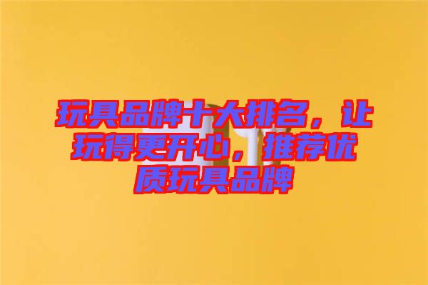 玩具品牌十大排名，讓玩得更開(kāi)心，推薦優(yōu)質(zhì)玩具品牌