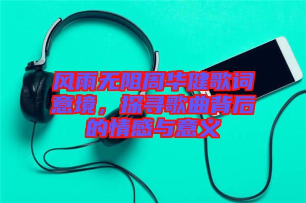 風雨無阻周華健歌詞意境，探尋歌曲背后的情感與意義