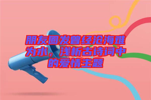 朋友圈發(fā)曾經(jīng)滄海難為水，淺析古詩(shī)詞中的愛情主題