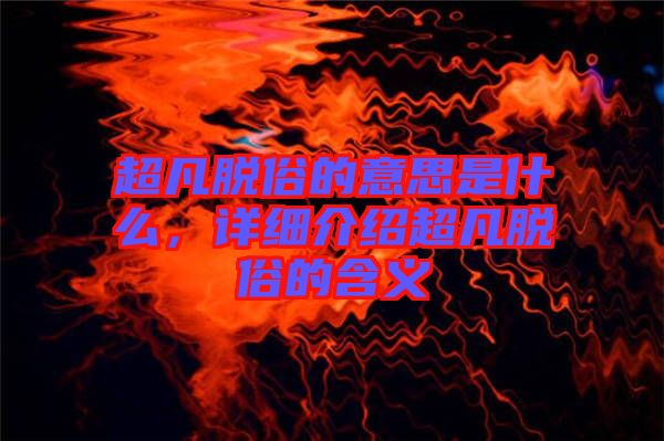 超凡脫俗的意思是什么，詳細介紹超凡脫俗的含義